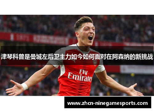 津琴科曾是曼城左后卫主力如今如何面对在阿森纳的新挑战