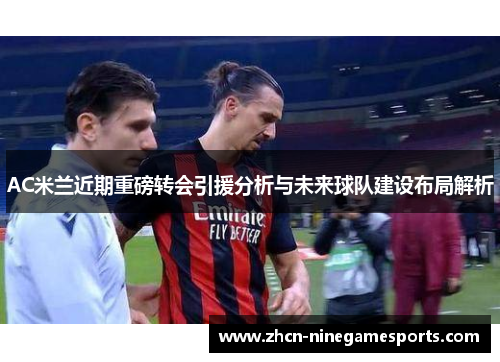 AC米兰近期重磅转会引援分析与未来球队建设布局解析