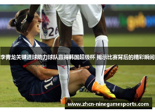 李青龙关键进球助力球队赢得韩国超级杯 揭示比赛背后的精彩瞬间