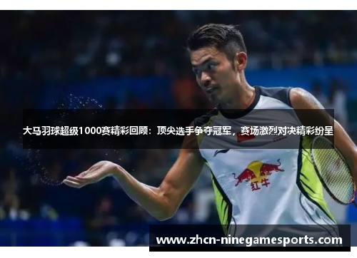 大马羽球超级1000赛精彩回顾：顶尖选手争夺冠军，赛场激烈对决精彩纷呈